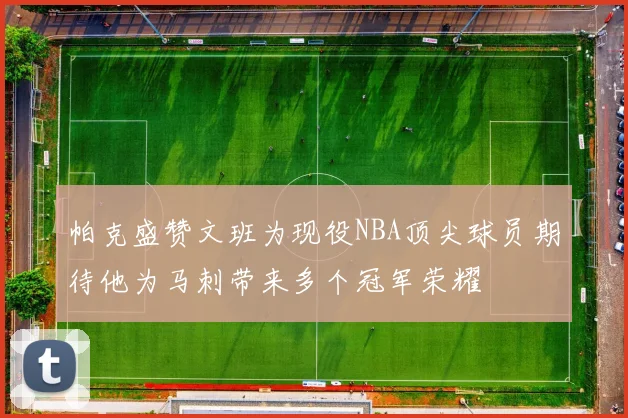 帕克盛赞文班为现役NBA顶尖球员期待他为马刺带来多个冠军荣耀