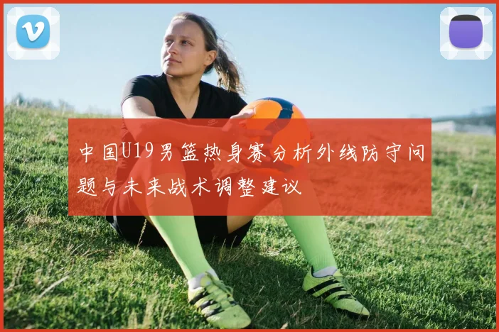 中国U19男篮热身赛分析外线防守问题与未来战术调整建议