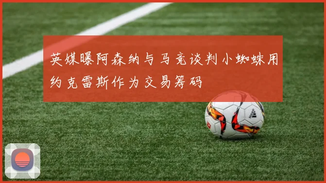 英媒曝阿森纳与马竞谈判小蜘蛛用约克雷斯作为交易筹码